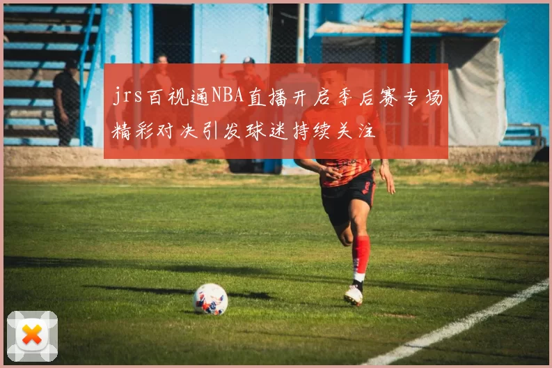 jrs百视通NBA直播开启季后赛专场精彩对决引发球迷持续关注