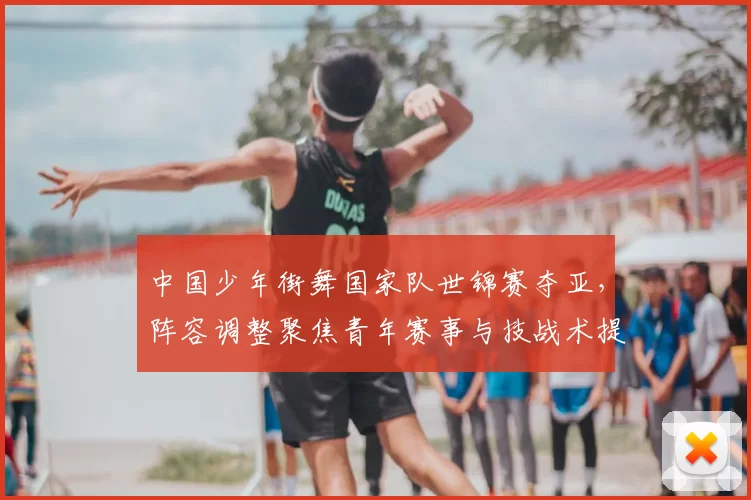 中国少年街舞国家队世锦赛夺亚,阵容调整聚焦青年赛事与技战术提升