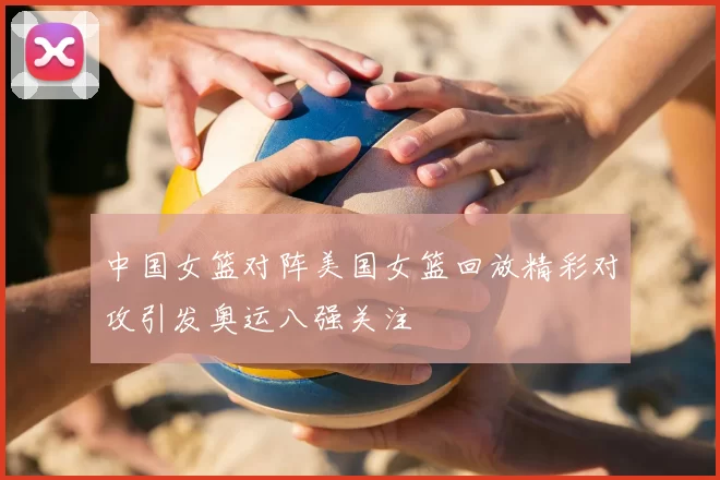 中国女篮对阵美国女篮回放精彩对攻引发奥运八强关注