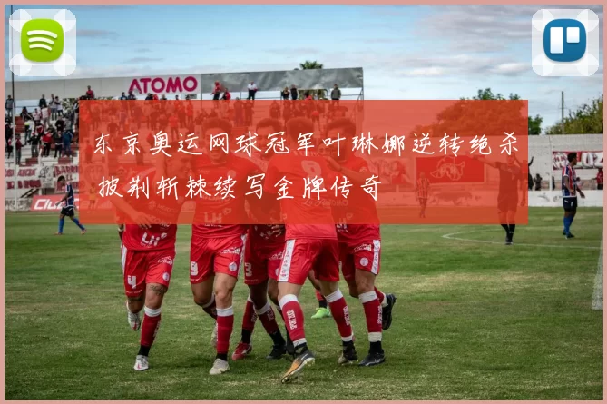 东京奥运网球冠军叶琳娜逆转绝杀 披荆斩棘续写金牌传奇