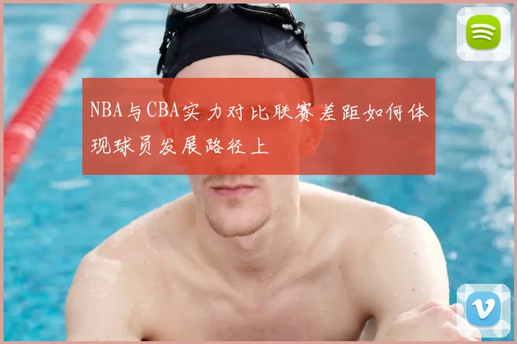 NBA与CBA实力对比联赛差距如何体现球员发展路径上