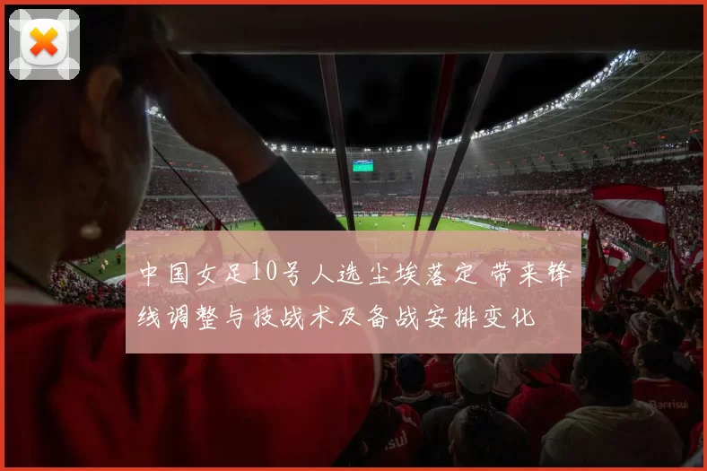 中国女足10号人选尘埃落定 带来锋线调整与技战术及备战安排变化