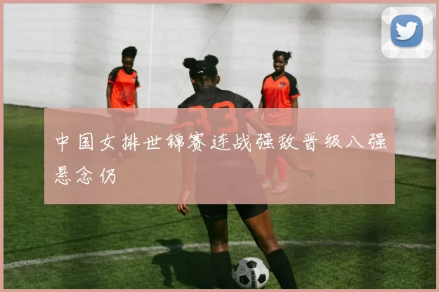 中国女排世锦赛连战强敌晋级八强悬念仍