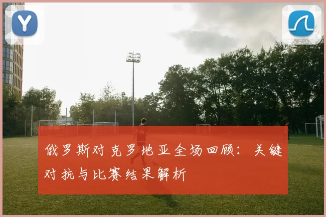 俄罗斯对克罗地亚全场回顾:关键对抗与比赛结果解析