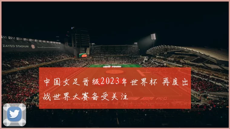 中国女足晋级2023年世界杯 再度出战世界大赛备受关注