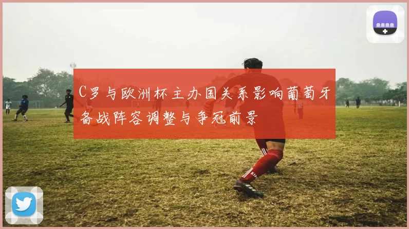 C罗与欧洲杯主办国关系影响葡萄牙备战阵容调整与争冠前景