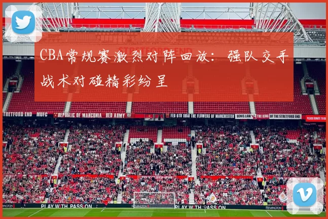 CBA常规赛激烈对阵回放：强队交手战术对碰精彩纷呈