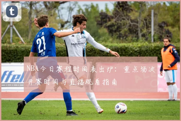 NBA今日赛程时间表出炉:重点场次开赛时间与直播观看指南