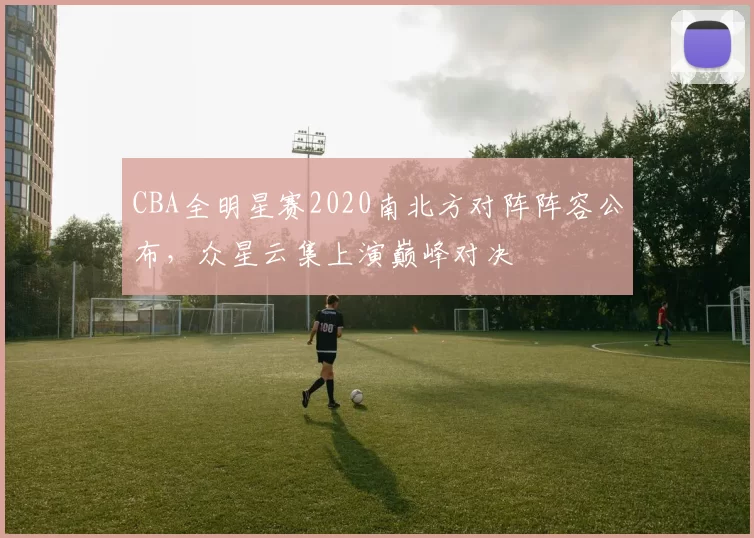 CBA全明星赛2020南北方对阵阵容公布，众星云集上演巅峰对决