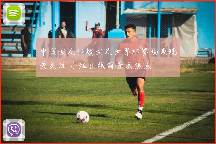 中国女足征战女足世界杯赛场表现受关注 小组出线前景成焦点