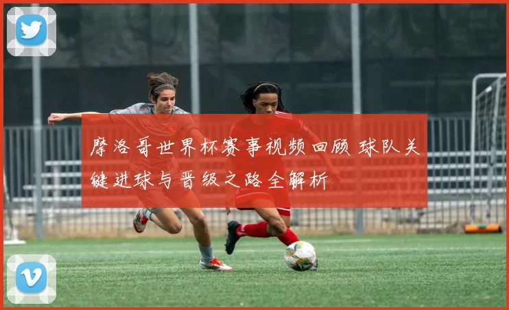 摩洛哥世界杯赛事视频回顾 球队关键进球与晋级之路全解析