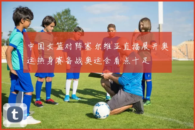 中国女篮对阵塞尔维亚直播展开奥运热身赛备战奥运会看点十足