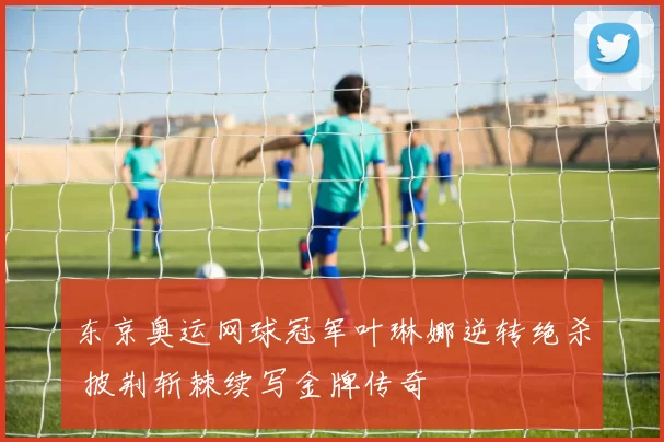 东京奥运网球冠军叶琳娜逆转绝杀 披荆斩棘续写金牌传奇