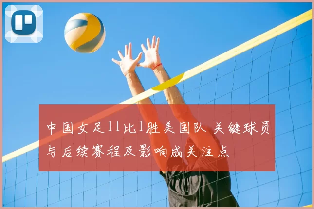 中国女足11比1胜美国队 关键球员与后续赛程及影响成关注点