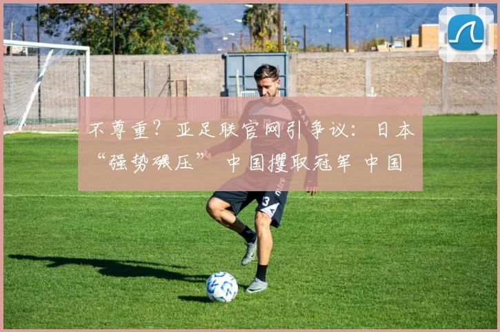 不尊重？亚足联官网引争议：日本“强势碾压” 中国攫取冠军 中国队心