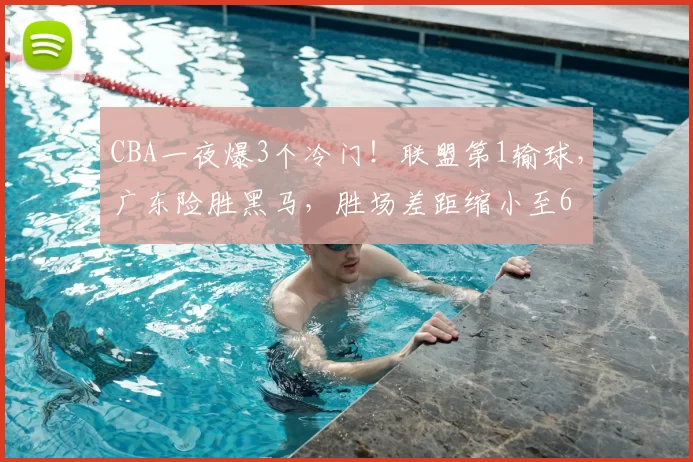 CBA一夜爆3个冷门!联盟第1输球,广东险胜黑马,胜场差距缩小至6