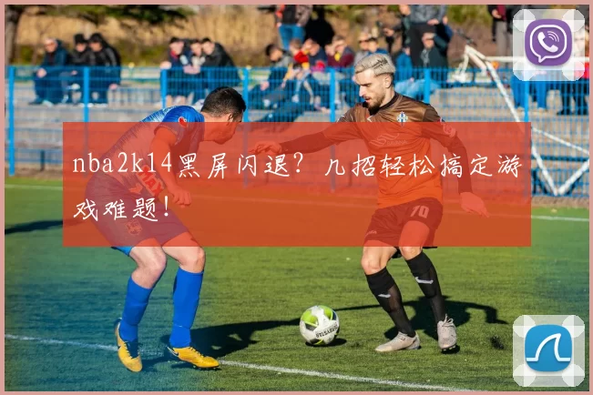 nba2k14黑屏闪退？几招轻松搞定游戏难题！