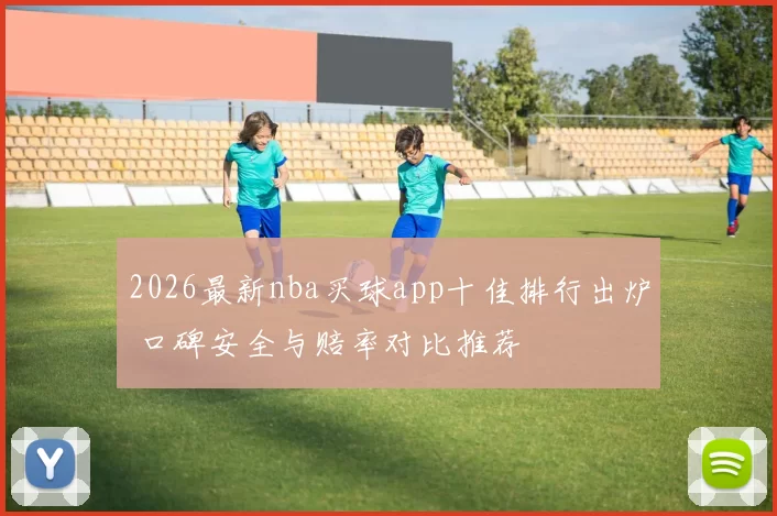 2026最新nba买球app十佳排行出炉 口碑安全与赔率对比推荐