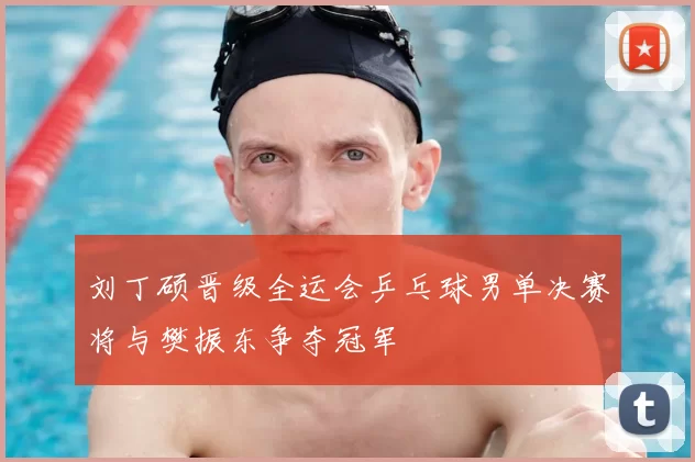 刘丁硕晋级全运会乒乓球男单决赛将与樊振东争夺冠军