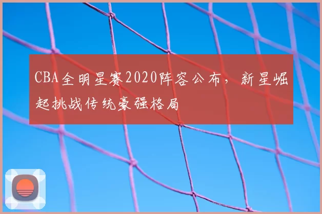 CBA全明星赛2020阵容公布,新星崛起挑战传统豪强格局
