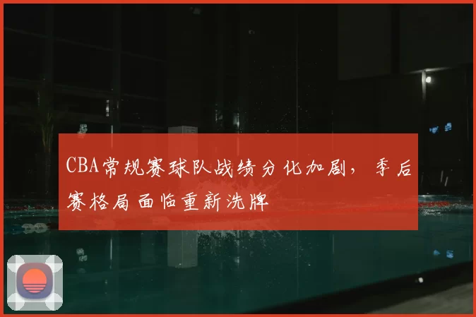 CBA常规赛球队战绩分化加剧，季后赛格局面临重新洗牌