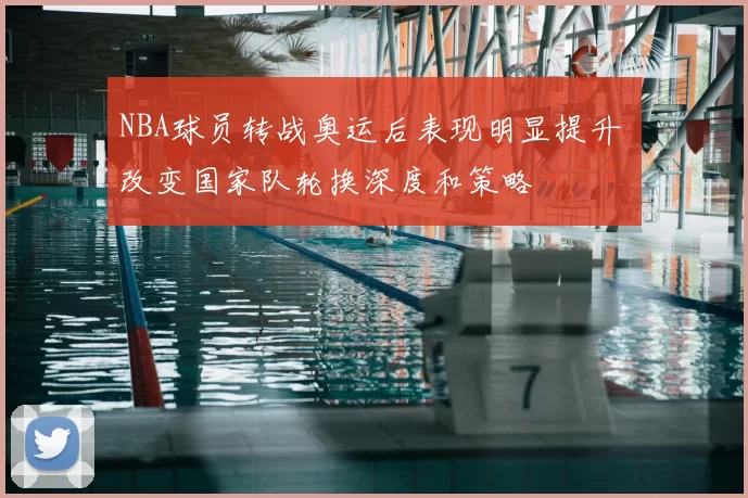 NBA球员转战奥运后表现明显提升 改变国家队轮换深度和策略