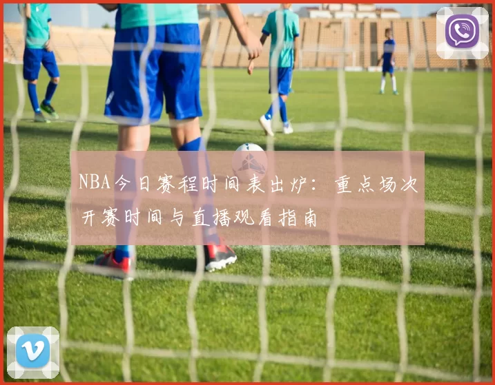 NBA今日赛程时间表出炉：重点场次开赛时间与直播观看指南