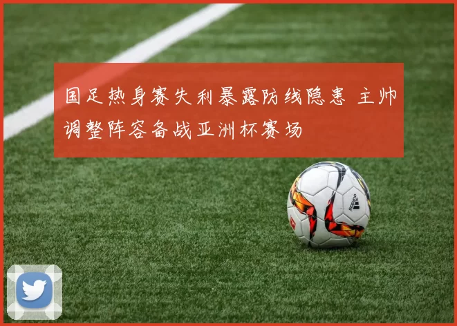 国足热身赛失利暴露防线隐患 主帅调整阵容备战亚洲杯赛场
