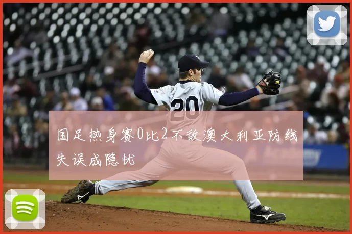 国足热身赛0比2不敌澳大利亚防线失误成隐忧