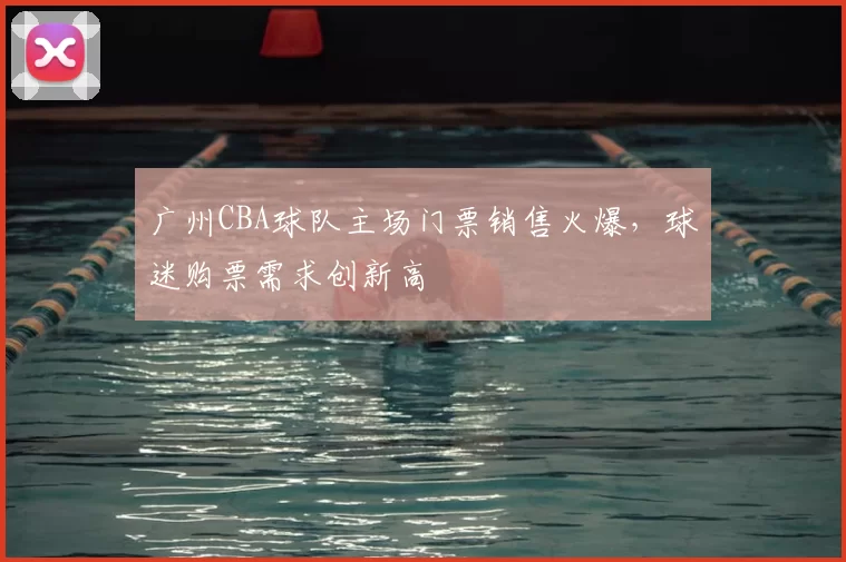 广州CBA球队主场门票销售火爆,球迷购票需求创新高