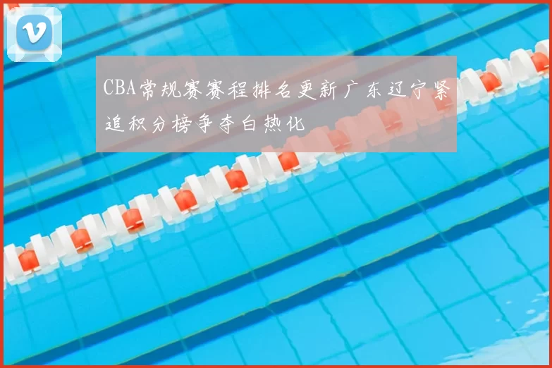 CBA常规赛赛程排名更新广东辽宁紧追积分榜争夺白热化