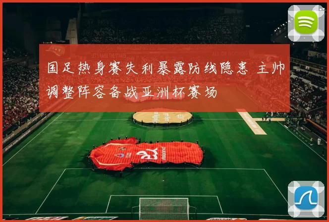 国足热身赛失利暴露防线隐患 主帅调整阵容备战亚洲杯赛场