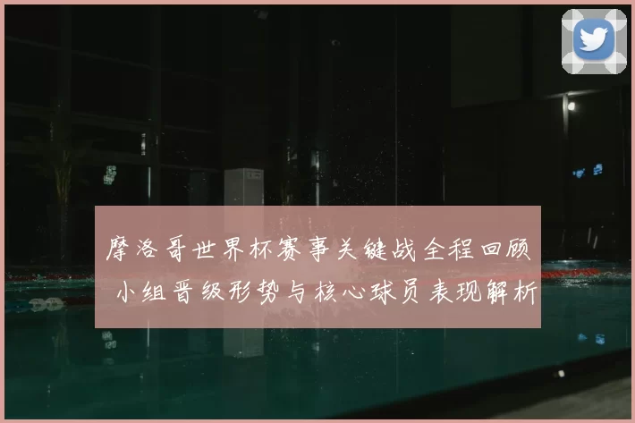 摩洛哥世界杯赛事关键战全程回顾 小组晋级形势与核心球员表现解析