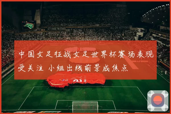 中国女足征战女足世界杯赛场表现受关注 小组出线前景成焦点