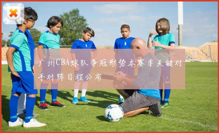 广州CBA球队争冠形势本赛季关键对手对阵日程公布