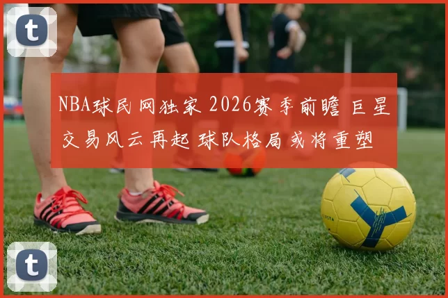 NBA球民网独家 2026赛季前瞻 巨星交易风云再起 球队格局或将重塑