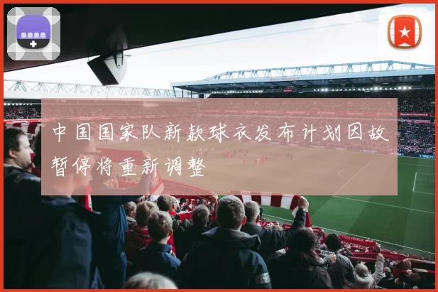 中国国家队新款球衣发布计划因故暂停将重新调整