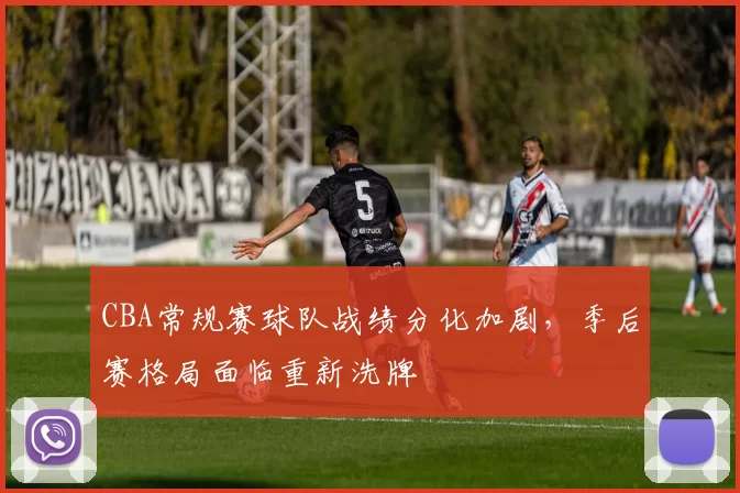 CBA常规赛球队战绩分化加剧,季后赛格局面临重新洗牌