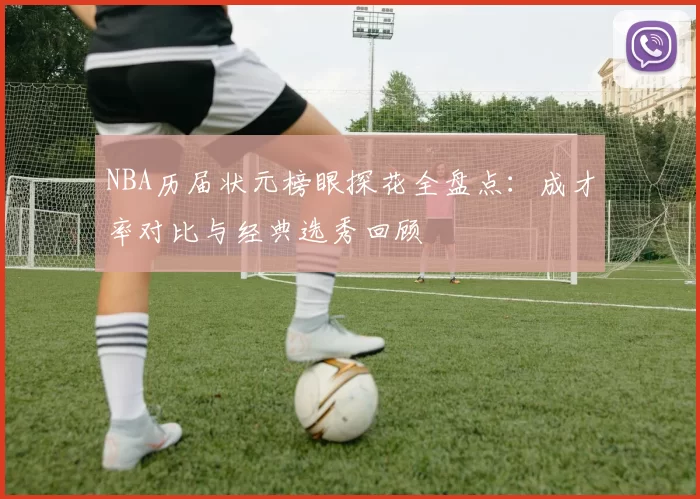 NBA历届状元榜眼探花全盘点:成才率对比与经典选秀回顾