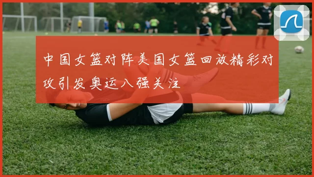中国女篮对阵美国女篮回放精彩对攻引发奥运八强关注