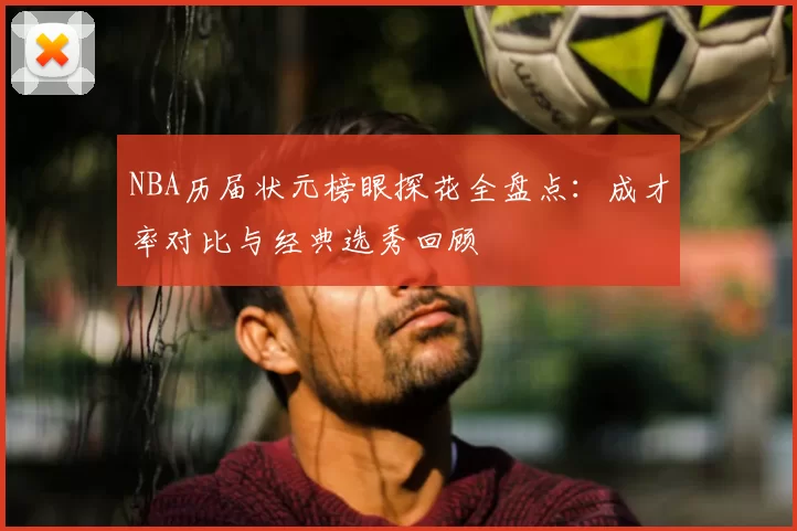NBA历届状元榜眼探花全盘点：成才率对比与经典选秀回顾