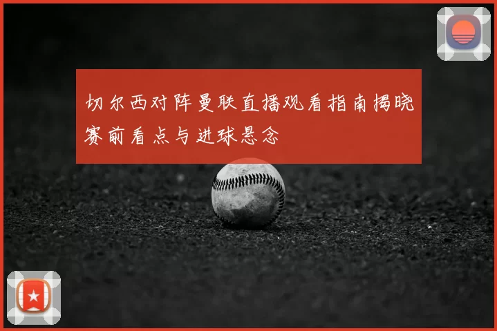 切尔西对阵曼联直播观看指南揭晓赛前看点与进球悬念