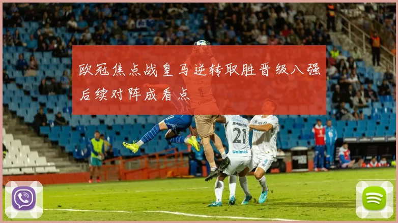 欧冠焦点战皇马逆转取胜晋级八强后续对阵成看点