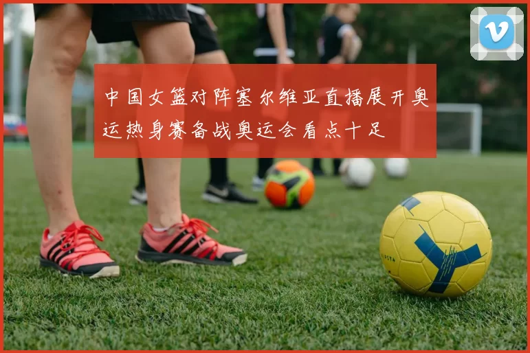 中国女篮对阵塞尔维亚直播展开奥运热身赛备战奥运会看点十足