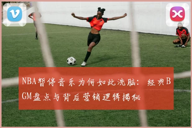 NBA暂停音乐为何如此洗脑：经典BGM盘点与背后营销逻辑揭秘
