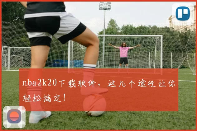 nba2k20下载软件,这几个途径让你轻松搞定!