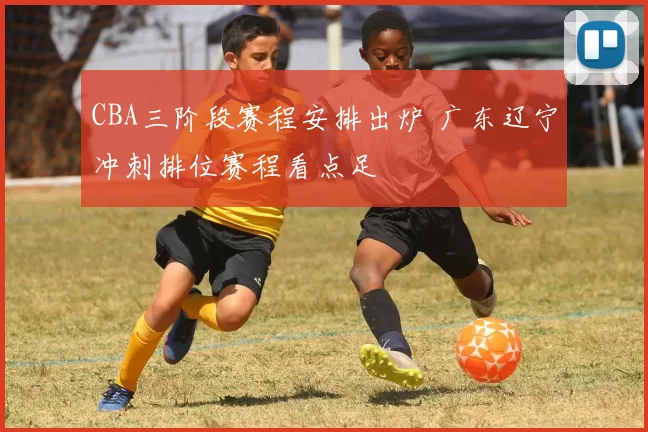 CBA三阶段赛程安排出炉 广东辽宁冲刺排位赛程看点足