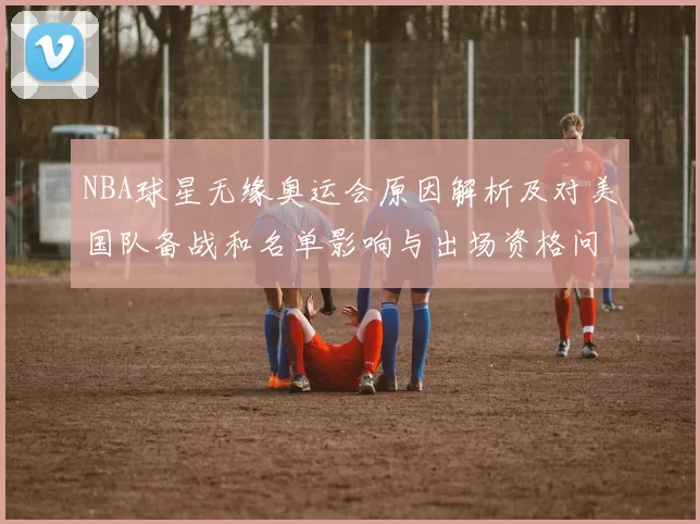 NBA球星无缘奥运会原因解析及对美国队备战和名单影响与出场资格问题