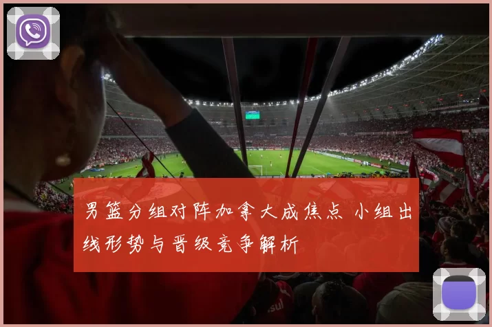 男篮分组对阵加拿大成焦点 小组出线形势与晋级竞争解析