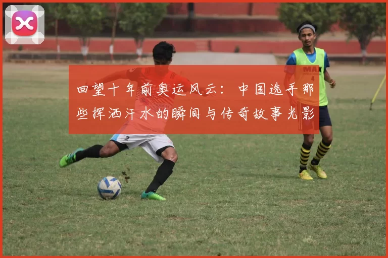 回望十年前奥运风云:中国选手那些挥洒汗水的瞬间与传奇故事光影记